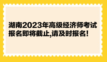 湖南2023年高级经济师考试报名即将截止,请及时报名！