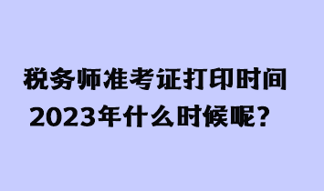 税务师准考证打印时间2023年什么时候呢？