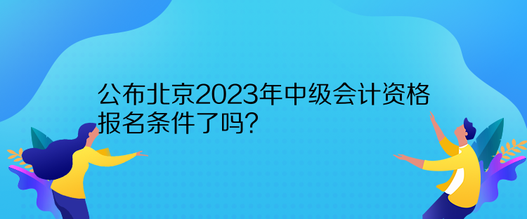 公布北京2023年中级会计资格报名条件了吗？