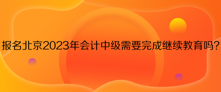报名北京2023年会计中级需要完成继续教育吗？