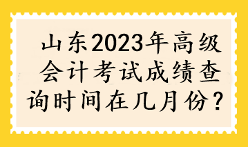 山东2023年高级会计考试成绩查询时间在几月份？