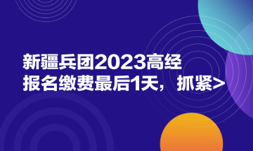 新疆兵团2023高经报名缴费最后1天，抓紧