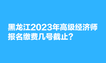 黑龙江2023年高级经济师报名缴费几号截止？