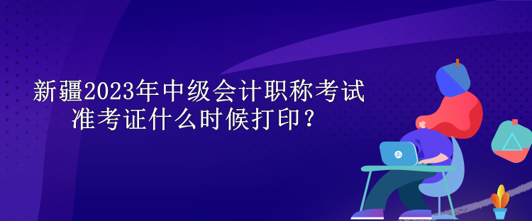 新疆2023年中级会计职称考试准考证什么时候打印？