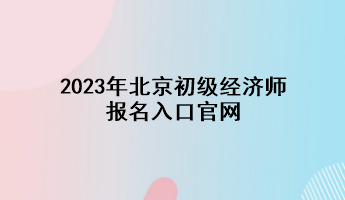 2023年北京初级经济师报名入口官网