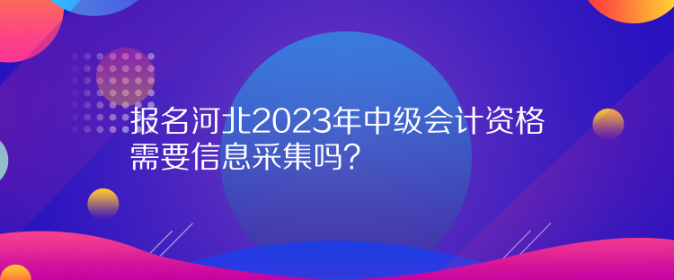 报名河北2023年中级会计资格需要信息采集吗？