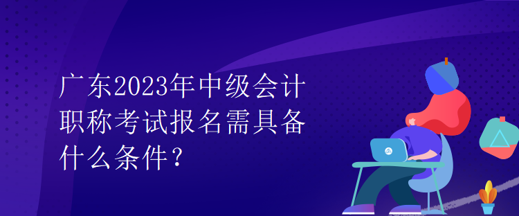 广东2023年中级会计职称考试报名需具备什么条件？