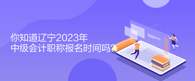 你知道辽宁2023年中级会计职称报名时间吗？