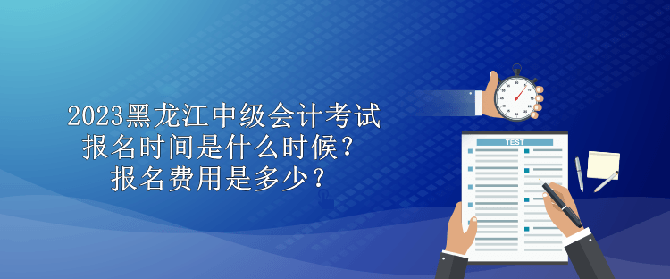 2023黑龙江中级会计考试报名时间是什么时候？报名费用是多少？