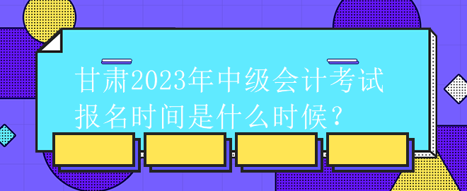 甘肃2023年中级会计考试报名时间是什么时候？