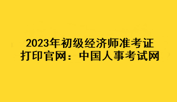 2023年初级经济师准考证打印官网：中国人事考试网