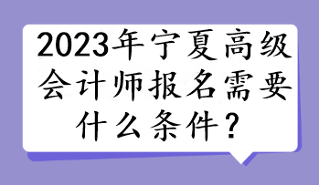 2023年宁夏高级会计师报名需要什么条件？