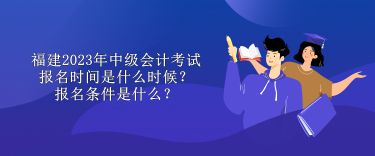 福建2023年中级会计考试报名时间是什么时候？报名条件是什么？