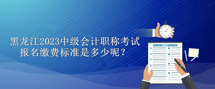 黑龙江2023中级会计职称考试报名缴费标准是多少呢？
