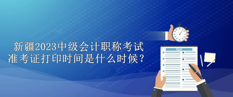 新疆2023中级会计职称考试准考证打印时间是什么时候？