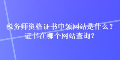 税务师资格证书申领网站是什么？证书在哪个网站查询？