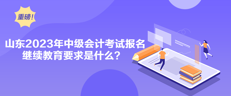 山东2023年中级会计考试报名继续教育要求是什么？