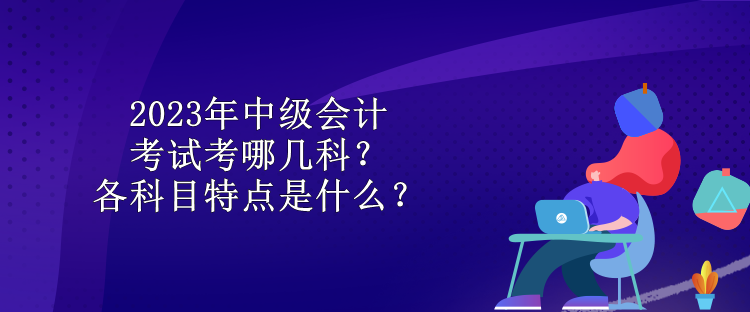 2023年中级会计考试考哪几科？各科目特点是什么？