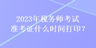 2023年税务师考试准考证什么时间打印？