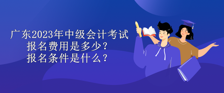 广东2023年中级会计考试报名费用是多少？报名条件是什么？