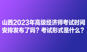 山西2023年高级经济师考试时间安排发布了吗？考试形式是什么？