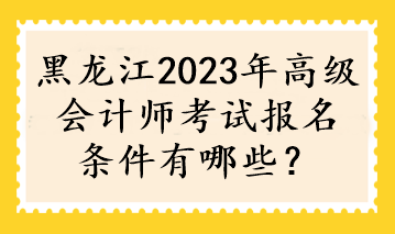 黑龙江2023年高级会计师考试报名条件有哪些？