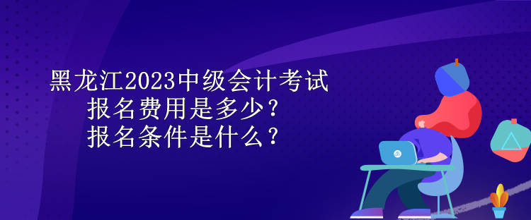 黑龙江2023中级会计考试报名费用是多少？报名条件是什么？