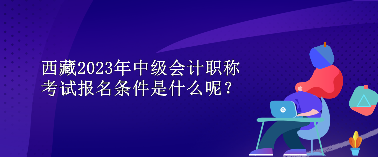 西藏2023年中级会计职称考试报名条件是什么呢？