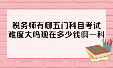税务师有哪五门科目考试？难度大吗现在多少钱啊一科？