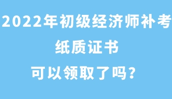 2022年初级经济师补考纸质证书可以领取了吗？