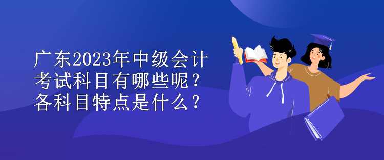 广东2023年中级会计考试科目有哪些呢？各科目特点是什么？