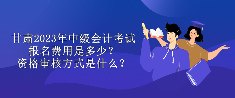 甘肃2023年中级会计考试报名费用是多少？资格审核方式是什么？