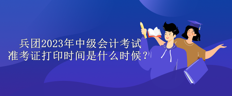 兵团2023年中级会计考试准考证打印时间是什么时候？