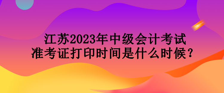 江苏2023年中级会计考试准考证打印时间是什么时候？