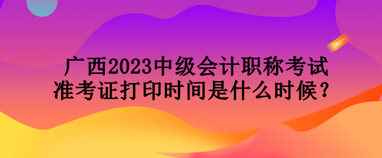 广西2023中级会计职称考试准考证打印时间是什么时候？
