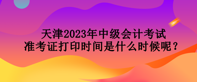 天津2023年中级会计考试准考证打印时间是什么时候呢？