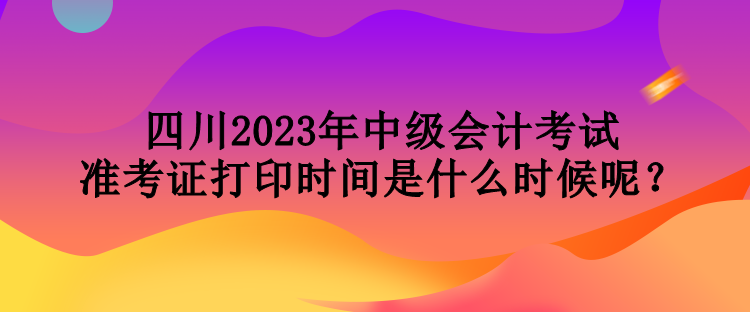 四川2023年中级会计考试准考证打印时间是什么时候呢？