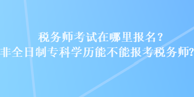 税务师考试在哪里报名？非全日制专科学历能不能报考税务师？