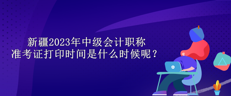 新疆2023年中级会计职称准考证打印时间是什么时候呢？