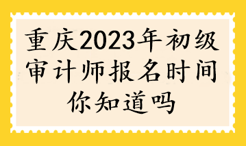 重庆2023年初级审计师报名时间你知道吗