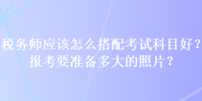 税务师应该怎么搭配考试科目好？报考要准备多大的照片？