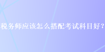 税务师应该怎么搭配考试科目好？