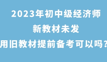 2023年初中级经济师新教材未发 用旧教材提前备考可以吗？