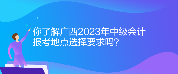 你了解广西2023年中级会计报考地点选择要求吗？