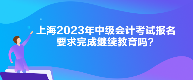 上海2023年中级会计考试报名要求完成继续教育吗？