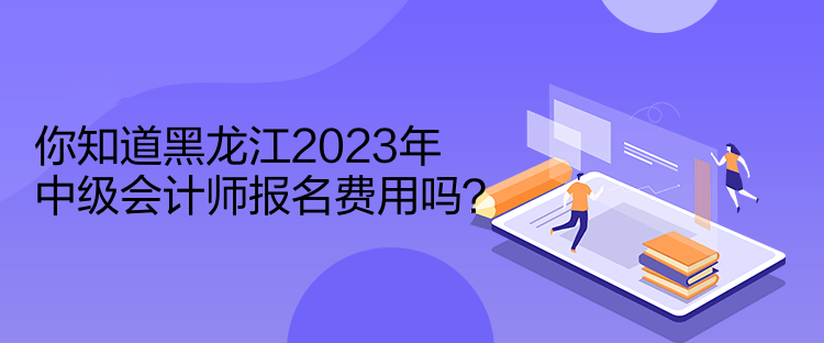 你知道黑龙江2023年中级会计师报名费用吗？