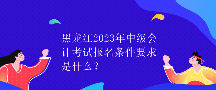 黑龙江2023年中级会计考试报名条件要求是什么？