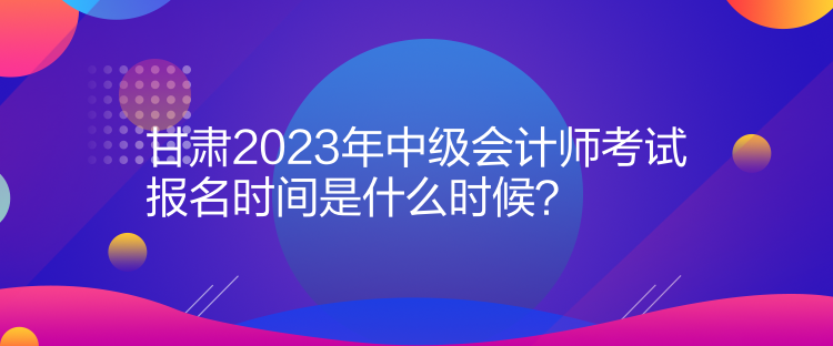 甘肃2023年中级会计师考试报名时间是什么时候？