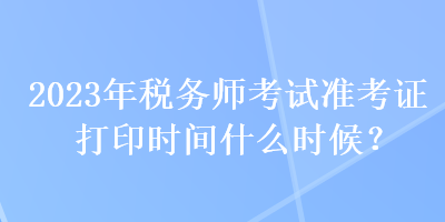2023年税务师考试准考证打印时间什么时候？