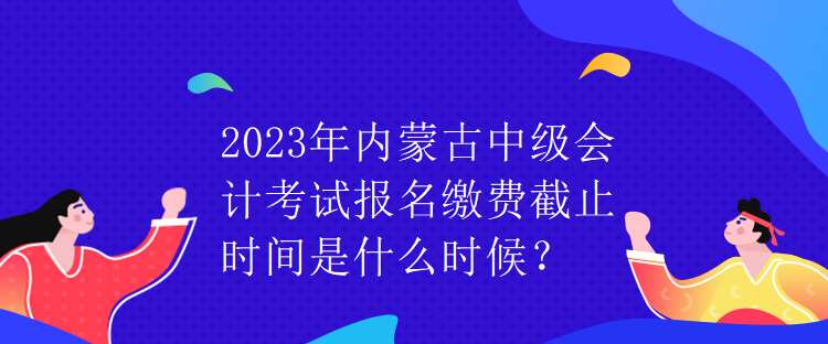 2023年内蒙古中级会计考试报名缴费截止时间是什么时候？